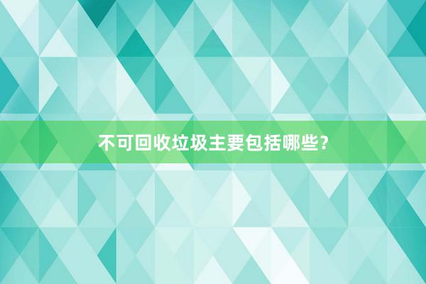 不可回收垃圾主要包括哪些？